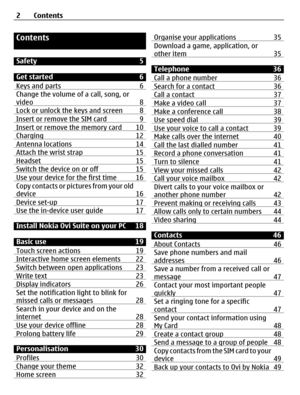 Page 2Contents
Safety 5
Get started 6
Keys and parts 6
Change the volume of a call, song, or
video 8
Lock or unlock the keys and screen 8Insert or remove the SIM card 9Insert or remove the memory card 10Charging 12Antenna locations 14Attach the wrist strap 15Headset 15Switch the device on or off 15Use your device for the first time 16Copy contacts or pictures from your old
device 16
Device set-up 17Use the in-device user guide 17
Install Nokia Ovi Suite on your PC 18
Basic use 19
Touch screen actions 19...
