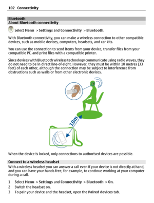Page 102BluetoothAbout Bluetooth connectivity
 Select Menu > Settings and Connectivity > Bluetooth.
With Bluetooth connectivity, you can make a wireless connection to other compatible
devices, such as mobile devices, computers, headsets, and car kits.
You can use the connection to send items from your device, transfer files from your
compatible PC, and print files with a compatible printer.
Since devices with Bluetooth wireless technology communicate using radio waves, they
do not need to be in direct...