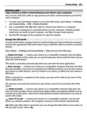 Page 105USB data cableCopy a picture or other content between your device and a computer
You can use a USB data cable to copy pictures and other content between your device
and a computer.
1 To make sure that Media transfer is set as the USB mode, select Menu > Settings
and Connectivity > USB > Media transfer.
2Use a compatible USB 
 data cable to connect your device to a computer.
The device is displayed as a portable device on your computer. If Media transfer
mode does not work on your computer, use Mass...