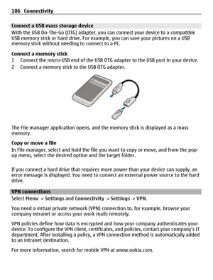 Page 106Connect a USB mass storage device
With the USB On-The-Go (OTG) adapter, you can connect your device to a compatible
USB memory stick or hard drive. For example, you can save your pictures on a USB
memory stick without needing to connect to a PC.
Connect a memory stick
1 Connect the micro-USB end of the USB OTG adapter to the USB port in your device.
2 Connect a memory stick to the USB OTG adapter.
The File manager application opens, and the memory stick is displayed as a mass
memory.
Copy or move a file...