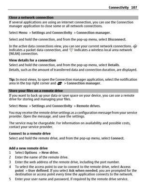 Page 107Close a network connection
If several applications are using an internet connection, you can use the Connection
manager application to close some or all network connections.
Select Menu > Settings and Connectivity > Connection manager.
Select and hold the connection, and from the pop-up menu, select Disconnect.
In the active data connections view, you can see your current network connections. 
indicates a packet data connection, and  indicates a wireless local area network
(WLAN) connection.
View details...