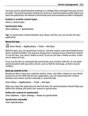 Page 113You may receive synchronisation settings as a configuration message from your service
provider. The synchronisation settings are saved as a synchronisation profile. When you
open the application, the default or previously used synchronisation profile is displayed.
Include or exclude content types
Select a content type.
Synchronise data
Select Options > Synchronise.
Tip: To synchronise content between your device and Ovi, you can use the Ovi Sync
application.
About Ovi Sync
 Select Menu > Applications >...