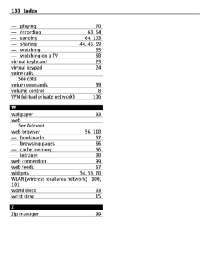 Page 130— playing 70— recording 63, 64— sending 64, 103— sharing 44, 45, 59— watching 65— watching on a TV 68virtual keyboard 23virtual keypad 24voice callsSee calls
voice commands 39
volume control 8VPN (virtual private network) 106
W
wallpaper 33
webSee Internet
web browser 56, 118
— bookmarks 57— browsing pages 56— cache memory 56— intranet 99web connection 99web feeds 57widgets 34, 55, 70WLAN (wireless local area network) 100,
101
world clock 93wrist strap 15
Z
Zip manager 99
130 Index 