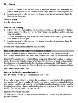Page 62focus is not locked, a red focus indicator is displayed. Release the camera key, and
press it halfway down again. You can also take a picture without locking the focus.
2 Press the camera key. Do not move the device before the picture is saved and the
final picture displayed.
Zoom in or out
Use the volume keys.
Activate face tracking
1 Select 
 >  Face detect.. The face tracker detects and draws white rectangles
around faces, even when they are moving. The priority face has a yellow rectangle
drawn...