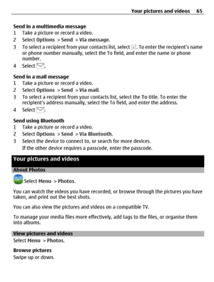 Page 65Send in a multimedia message
1 Take a picture or record a video.
2 Select Options > Send > Via message.
3 To select a recipient from your contacts list, select 
. To enter the recipients name
or phone number manually, select the To field, and enter the name or phone
number.
4 Select 
.
Send in a mail message
1 Take a picture or record a video.
2 Select Options > Send > Via mail.
3 To select a recipient from your contacts list, select the To title. To enter the
recipients address manually, select the To...