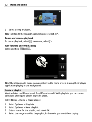 Page 722 Select a song or album.
Tip: To listen to the songs in a random order, select 
.
Pause and resume playback
To pause playback, select 
; to resume, select .
Fast-forward or rewind a song
Select and hold 
 or .
Tip: When listening to music, you can return to the home screen, leaving Music player
application playing in the background.
Create a playlist
Want to listen to different music for different moods? With playlists, you can create
selections of songs to play in a specific order.
Select Menu > Music...