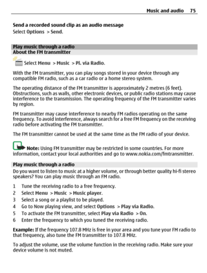 Page 75Send a recorded sound clip as an audio message
Select Options > Send.
Play music through a radioAbout the FM transmitter
 Select Menu > Music > Pl. via Radio.
With the FM transmitter, you can play songs stored in your device through any
compatible FM radio, such as a car radio or a home stereo system.
The operating distance of the FM transmitter is approximately 2 metres (6 feet).
Obstructions, such as walls, other electronic devices, or public radio stations may cause
interference to the transmission....