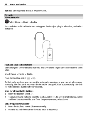 Page 76Tip: You can buy more music at www.ovi.com.
FM radioAbout FM radio
 Select Menu > Music > Radio.
You can listen to FM radio stations using your device - just plug in a headset, and select
a station!
Find and save radio stations
Search for your favourite radio stations, and save them, so you can easily listen to them
later.
Select Menu > Music > Radio.
From the toolbar, select 
 > .
To find radio stations, you can use the automatic scanning, or you can set a frequency
manually. The first time you open the...