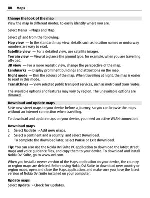 Page 80Change the look of the map
View the map in different modes, to easily identify where you are.
Select Menu > Maps and Map.
Select 
 and from the following:
Map view  — In the standard map view, details such as location names or motorway
numbers are easy to read.
Satellite view  — For a detailed view, use satellite images.
Terrain view  — View at a glance the ground type, for example, when you are travelling
off-road.
3D view  — For a more realistic view, change the perspective of the map.
Landmarks  —...