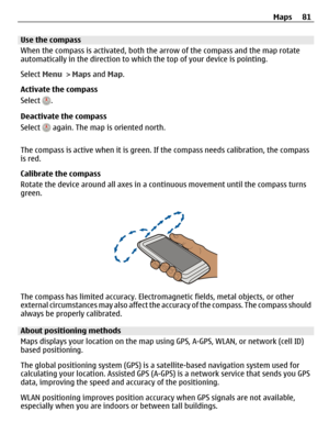 Page 81Use the compass
When the compass is activated, both the arrow of the compass and the map rotate
automatically in the direction to which the top of your device is pointing.
Select Menu > Maps and Map.
Activate the compass
Select 
.
Deactivate the compass
Select 
 again. The map is oriented north.
The compass is active when it is green. If the compass needs calibration, the compass
is red.
Calibrate the compass
Rotate the device around all axes in a continuous movement until the compass turns
green.
The...