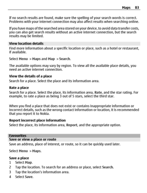 Page 83If no search results are found, make sure the spelling of your search words is correct.
Problems with your internet connection may also affect results when searching online.
If you have maps of the searched area stored on your device, to avoid data transfer costs,
you can also get search results without an active internet connection, but the search
results may be limited.
View location details
Find more information about a specific location or place, such as a hotel or restaurant,
if available.
Select...
