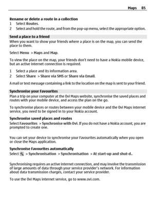 Page 85Rename or delete a route in a collection
1 Select Routes.
2 Select and hold the route, and from the pop-up menu, select the appropriate option.
Send a place to a friend
When you want to show your friends where a place is on the map, you can send the
place to them.
Select Menu > Maps and Map.
To view the place on the map, your friends dont need to have a Nokia mobile device,
but an active internet connection is required.
1 Select a place and its information area.
2 Select Share > Share via SMS or Share...