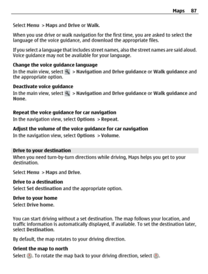 Page 87Select Menu > Maps and Drive or Walk.
When you use drive or walk navigation for the first time, you are asked to select the
language of the voice guidance, and download the appropriate files.
If you select a language that includes street names, also the street names are said aloud.
Voice guidance may not be available for your language.
Change the voice guidance language
In the main view, select 
 > Navigation and Drive guidance or Walk guidance and
the appropriate option.
Deactivate voice guidance
In the...