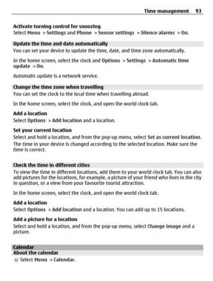 Page 93Activate turning control for snoozing
Select Menu > Settings and Phone > Sensor settings > Silence alarms > On.
Update the time and date automatically
You can set your device to update the time, date, and time zone automatically.
In the home screen, select the clock and Options > Settings > Automatic time
update > On.
Automatic update is a network service.
Change the time zone when travelling
You can set the clock to the local time when travelling abroad.
In the home screen, select the clock, and open...