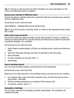 Page 95Tip: To increase or decrease the size of the viewable area, place two fingers on the
screen, and slide them apart or together.
Browse your calendar in different views
Want to see all your calendar entries for a particular day? You can browse your calendar
entries in different views.
On the home screen, select the date.
Select Options > Change view and the desired view.
Tip: To go to the previous or next day, week, or month, in the appropriate view, swipe
left or right.
Add a task to your to-do list
Do...