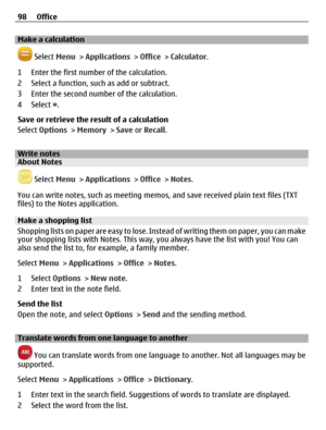 Page 98Make a calculation
 Select Menu > Applications > Office > Calculator.
1 Enter the first number of the calculation.
2 Select a function, such as add or subtract.
3 Enter the second number of the calculation.
4 Select =.
Save or retrieve the result of a calculation
Select Options > Memory > Save or Recall.
Write notesAbout Notes
 Select Menu > Applications > Office > Notes.
You can write notes, such as meeting memos, and save received plain text files (TXT
files) to the Notes application.
Make a shopping...