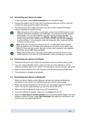 Page 12 
12/25  
4.2 Connecting your phone via cable 
1. In Get Connected, select Cable connection as the connection type. 
2. Connect the cable to the PC when Get Connected prompts you to do so, and then 
connect the other end of the cable to the phone. 
3. The first time you use a cable connection you have to wait until Get Connected 
finishes installing the required drivers. 
 
Note: Although the CA-42 cable is a serial cable, connect it to the USB connector of your 
computer as W indows recognizes it as a...