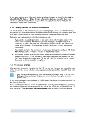 Page 13 
13/25  
If you need to check which Bluetooth stacks have been installed on your PC, click Help > 
About Nokia PC Suite… > Show System Information dialog in Nokia PC Suite main 
window. If a Bluetooth stack found on your PC is not supported by Nokia PC Suite, this 
information is also in the system info. 
4.4.1 Pairing devices for Bluetooth connection 
To use Bluetooth as the connection type, you need to pair your phone and the PC. Pairing 
means that you code two Bluetooth devices to communicate so...