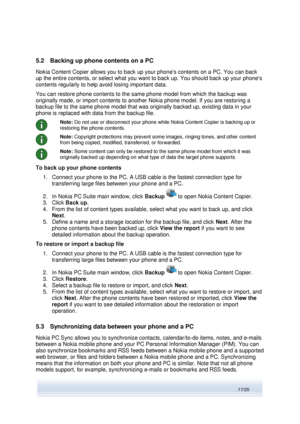 Page 17 
17/25  
5.2 Backing up phone contents on a PC 
Nokia Content Copier allows you to back up your phones contents on a PC. You can back 
up the entire contents, or select what you want to back up. You should back up your phones 
contents regularly to help avoid losing important data. 
You can restore phone contents to the same phone model from which the backup was 
originally made, or import contents to another Nokia phone model. If you are restoring a 
backup file to the same phone model that was...