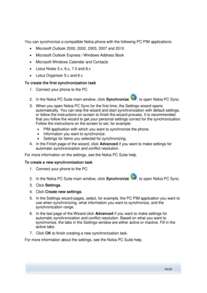 Page 18 
18/25  
You can synchronize a compatible Nokia phone with the following PC PIM applications: 
 Microsoft Outlook 2000, 2002, 2003, 2007 and 2010 
 Microsoft Outlook Express / Windows Address Book 
 Microsoft Windows Calendar and Contacts 
 Lotus Notes 5.x, 6.x, 7.0 and 8.x 
 Lotus Organizer 5.x and 6.x 
To create the first synchronization task 
1. Connect your phone to the PC. 
2. In the Nokia PC Suite main window, click Synchronize , to open Nokia PC Sync. 
3. When you open Nokia PC Sync for the...