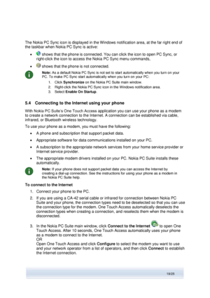 Page 19 
19/25  
The Nokia PC Sync icon is displayed in the Windows notification area, at the far right end of 
the taskbar when Nokia PC Sync is active: 
  shows that the phone is connected. You can click the icon to open PC Sync, or 
right-click the icon to access the Nokia PC Sync menu commands,  
  shows that the phone is not connected. 
 
Note: As a default Nokia PC Sync is not set to start automatically when you turn on your 
PC. To make PC Sync start automatically when you turn on your PC: 
1. Click...