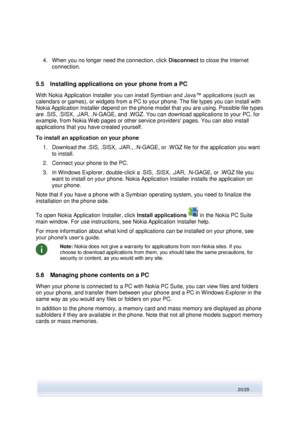 Page 20 
20/25  
4. When you no longer need the connection, click Disconnect to close the Internet 
connection. 
5.5 Installing applications on your phone from a PC 
With Nokia Application Installer you can install Symbian and Java™ applications (such as 
calendars or games), or widgets from a PC to your phone. The file types you can install with 
Nokia Application Installer depend on the phone model that you are using. Possible file types 
are .SIS, .SISX, .JAR, .N-GAGE, and .WGZ. You can download applications...