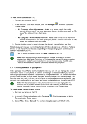 Page 21 
21/25  
To view phone contents on a PC 
1. Connect your phone to the PC. 
2. In the Nokia PC Suite main window, click File manager . Windows Explorer is 
opened under: 
 My Computer > Portable devices > Nokia xxxx where xxxx is the model 
number of the phone. If you have given your phone a familiar name such as “My 
phone” the folder will have that name.  
OR 
 My Computer > Nokia Phone Browser > Nokia xxxx where xxxx is the model 
number of the phone. If you have given your phone a familiar name...