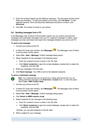 Page 22 
22/25  
4. Enter the contacts details into the fields as necessary. The first name and last name 
fields are mandatory. To add more details to the name, click Full Name. To add 
separate General, Home and Business addresses and phone numbers, click 
Advanced. 
5. Click OK. The contact is saved on your phone. 
5.8 Sending messages from a PC 
In the Messages view of Nokia Communication Center you can receive and send text 
messages and multimedia messages from your PC, organize messages in folders, send...