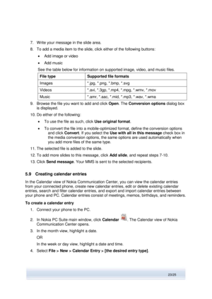 Page 23 
23/25  
7. Write your message in the slide area.  
8. To add a media item to the slide, click either of the following buttons:  
 Add image or video 
 Add music 
See the table below for information on supported image, video, and music files. 
File type Supported file formats 
Images *.jpg, *.png, *.bmp, *.svg 
Videos *.avi, *.3gp, *.mp4, *.mpg, *.wmv, *.mov 
Music *.amr, *.aac, *.mid, *.mp3, *.wav, *.wma 
9. Browse the file you want to add and click Open. The Conversion options dialog box 
is...