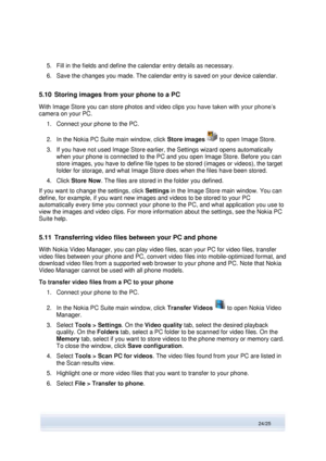 Page 24 
24/25  
5. Fill in the fields and define the calendar entry details as necessary. 
6. Save the changes you made. The calendar entry is saved on your device calendar. 
5.10 Storing images from your phone to a PC 
With Image Store you can store photos and video clips you have taken with your phone’s 
camera on your PC. 
1. Connect your phone to the PC. 
2. In the Nokia PC Suite main window, click Store images  to open Image Store. 
3. If you have not used Image Store earlier, the Settings wizard opens...