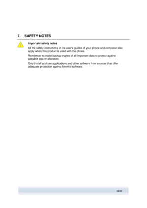 Page 26 
26/25  
7. SAFETY NOTES 
 
Important safety notes 
All the safety instructions in the users guides of your phone and computer also 
apply when this product is used with the phone. 
Remember to make backup copies of all important data to protect against 
possible loss or alteration. 
Only install and use applications and other software from sources that offer 
adequate protection against harmful software. 
  