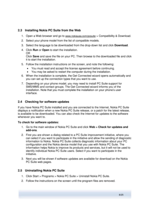 Page 8 
8/25  
2.3 Installing Nokia PC Suite from the Web 
1. Open a Web browser and go to www.nokiausa.com/pcsuite > Compatibility & Download. 
2. Select your phone model from the list of compatible models. 
3. Select the language to be downloaded from the drop-down list and click Download.  
4. Click Run or Open to start the installation.  
OR 
Click Save and save the file on your PC. Then browse to the downloaded file and click 
it to start the installation. 
5. Follow the installation instructions on the...