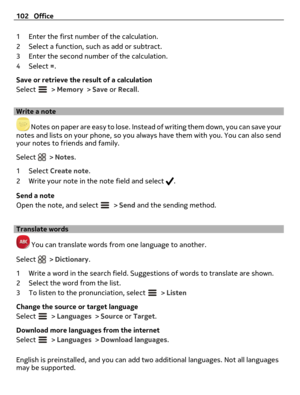 Page 1021 Enter the first number of the calculation.
2 Select a function, such as add or subtract.
3 Enter the second number of the calculation.
4Select =.
Save or retrieve the result of a calculation
Select 
 > Memory > Save or Recall.
Write a note
 Notes on paper are easy to lose. Instead of writing them down, you can save your
notes and lists on your phone, so you always have them with you. You can also send
your notes to friends and family.
Select 
 > Notes.
1Select Create note.
2 Write your note in the note...