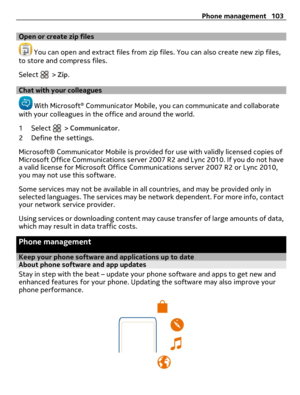 Page 103Open or create zip files
 You can open and extract files from zip files. You can also create new zip files,
to store and compress files.
Select 
 > Zip.
Chat with your colleagues
 With Microsoft® Communicator Mobile, you can communicate and collaborate
with your colleagues in the office and around the world.
1 Select 
 > Communicator.
2 Define the settings.
Microsoft® Communicator Mobile is provided for use with validly licensed copies of
Microsoft Office Communications server 2007 R2 and Lync 2010. If...