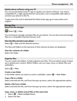 Page 105Update phone software using your PC
You can use the Nokia Suite PC app to update your phone software. You need a
compatible PC, a high-speed internet connection, and a compatible USB cable to
connect your phone to the PC.
To get more info and to download the Nokia Suite app, go to www.nokia.com/
support.
Manage filesAbout the file manager
 Select  > Files.
You can browse, manage, and open files on your phone. You can also view and manage
files on a compatible inserted memory card.
View the files stored...