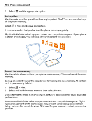 Page 1063Select  and the appropriate option.
Back up files
Want to make sure that you will not lose any important files? You can create backups
of the phone memory.
Select 
 > Files and Backup and restore.
It is recommended that you back up the phone memory regularly.
Tip: Use Nokia Suite to back up your content to a compatible computer. If your phone
is stolen or damaged, you still have all your important files available.
Format the mass memory
Want to delete all content from your phone mass memory? You can...