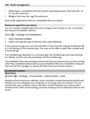 Page 108•Applications, compatible with the Symbian operating system, that have the .sis
or .sisx file extension
•Widgets that have the .wgz file extension
Only install applications that are compatible with your phone.
Remove an app from your phone
You can remove installed apps that you no longer want to keep or use, to increase
the amount of available memory.
Select 
 > Settings and Installations.
1Select Already installed.
2 Select and hold the app to remove, then select Remove.
If you remove an app, you can...