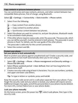 Page 110Copy contacts or pictures between phones
You can synchronise and copy contacts, pictures, and other content between two
compatible Nokia phones, free of charge, using Bluetooth.
Select 
 > Settings > Connectivity > Data transfer > Phone switch.
1 Select from the following:
  — Copy content from another phone.
  — Copy content to another phone.
  — Synchronise content between two phones.
2 Select the phone you want to connect to, and pair the phones. Bluetooth needs
to be activated in both phones.
3 If...