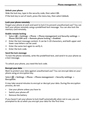 Page 111Unlock your phone
Slide the lock key, type in the security code, then select OK.
If the lock key is out of reach, press the menu key, then select Unlock.
Lock your phone remotely
Forgot your phone at work and want to lock it to prevent unauthorised use? You can
lock your phone remotely using a predefined text message. You can also lock the
memory card remotely.
Enable remote locking
1 Select 
 > Settings > Phone > Phone management and Security settings >
Phone and SIM card > Remote phone locking >...
