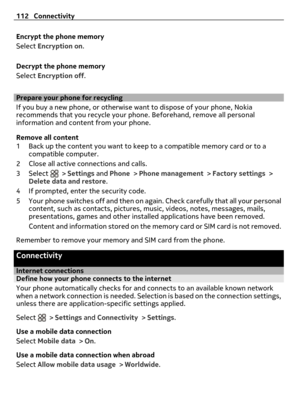 Page 112Encrypt the phone memory
Select Encryption on.
Decrypt the phone memory
Select Encryption off.
Prepare your phone for recycling
If you buy a new phone, or otherwise want to dispose of your phone, Nokia
recommends that you recycle your phone. Beforehand, remove all personal
information and content from your phone.
Remove all content
1 Back up the content you want to keep to a compatible memory card or to a
compatible computer.
2 Close all active connections and calls.
3Select 
 > Settings and Phone >...