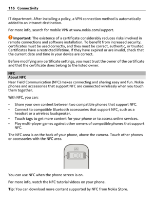 Page 116IT department. After installing a policy, a VPN connection method is automatically
added to an intranet destination.
For more info, search for mobile VPN at www.nokia.com/support.
Important: The existence of a certificate considerably reduces risks involved in
remote connections and software installation. To benefit from increased security,
certificates must be used correctly, and they must be correct, authentic, or trusted.
Certificates have a restricted lifetime. If they have expired or are invalid,...
