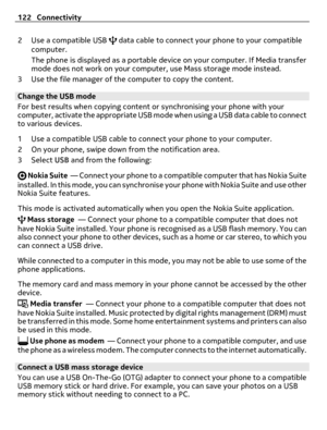 Page 1222 Use a compatible USB  data cable to connect your phone to your compatible
computer.
The phone is displayed as a portable device on your computer. If Media transfer
mode does not work on your computer, use Mass storage mode instead.
3 Use the file manager of the computer to copy the content.
Change the USB mode
For best results when copying content or synchronising your phone with your
computer, activate the appropriate USB mode when using a USB data cable to connect
to various devices.
1 Use a...