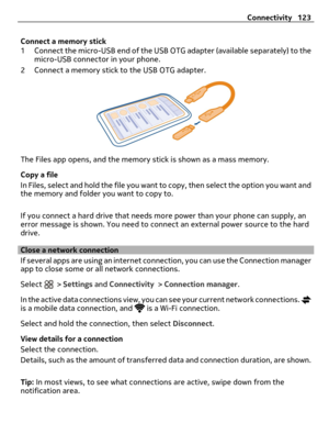 Page 123Connect a memory stick
1 Connect the micro-USB end of the USB OTG adapter (available separately) to the
micro-USB connector in your phone.
2 Connect a memory stick to the USB OTG adapter.
The Files app opens, and the memory stick is shown as a mass memory.
Copy a file
In Files, select and hold the file you want to copy, then select the option you want and
the memory and folder you want to copy to.
If you connect a hard drive that needs more power than your phone can supply, an
error message is shown. You...