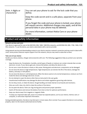 Page 125(min. 4 digits or
characters)You can set your phone to ask for the lock code that you
define.
Keep the code secret and in a safe place, separate from your
phone.
If you forget the code and your phone is locked, your phone
will require service. Additional charges may apply, and all the
personal data in your phone may be deleted.
For more information, contact Nokia Care or your phone
dealer.
Product and safety information
Network services and costs
Your device is approved for use on the GSM 850, 900, 1800,...