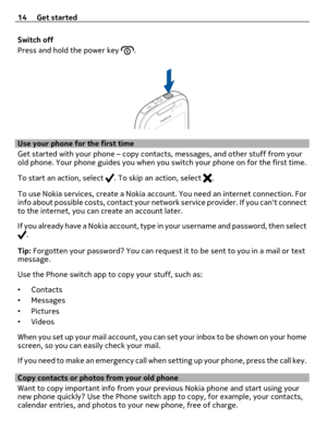 Page 14Switch off
Press and hold the power key 
.
Use your phone for the first time
Get started with your phone – copy contacts, messages, and other stuff from your
old phone. Your phone guides you when you switch your phone on for the first time.
To start an action, select 
. To skip an action, select .
To use Nokia services, create a Nokia account. You need an internet connection. For
info about possible costs, contact your network service provider. If you cant connect
to the internet, you can create an...