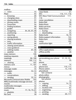 Page 134mailbox— voice 44Maps 83— browsing 89— changing views 91— downloading maps 91— driving routes 84— Favourites 94— finding locations 90— guides 92— navigating 84, 85, 87, 88— positioning 92— reporting 95— saving places 94— sharing locations 94— sync 94— traffic information 86— viewing saved places 94— voice guidance 88— walking routes 87, 88— weather 92mass memory 106meeting requests 59meetings 98, 100memory 105, 112— clearing 107memory card 11, 107menus 35message reader 55messages 52, 53— audio 53—...