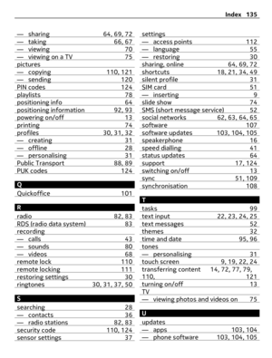 Page 135— sharing 64, 69, 72— taking 66, 67— viewing 70— viewing on a TV 75pictures— copying 110, 121— sending 120PIN codes 124playlists 78positioning info 64positioning information 92, 93powering on/off 13printing 74profiles 30, 31, 32— creating 31— offline 28— personalising 31Public Transport 88, 89PUK codes 124
Q
Quickoffice 101
R
radio 82, 83
RDS (radio data system) 83recording— calls 43— sounds 80— videos 68remote lock 110remote locking 111restoring settings 30ringtones 30, 31, 37, 50
S
searching 28
—...