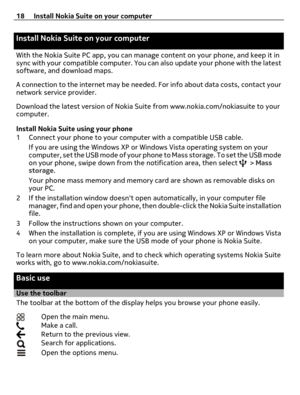 Page 18Install Nokia Suite on your computer
With the Nokia Suite PC app, you can manage content on your phone, and keep it in
sync with your compatible computer. You can also update your phone with the latest
software, and download maps.
A connection to the internet may be needed. For info about data costs, contact your
network service provider.
Download the latest version of Nokia Suite from www.nokia.com/nokiasuite to your
computer.
Install Nokia Suite using your phone
1 Connect your phone to your computer...