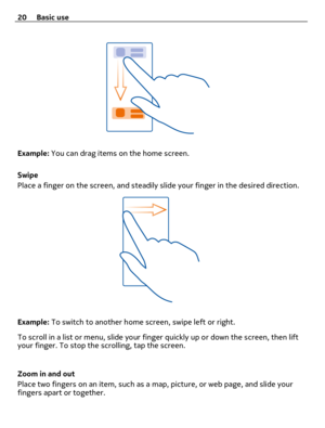 Page 20Example: You can drag items on the home screen.
Swipe
Place a finger on the screen, and steadily slide your finger in the desired direction.
Example: To switch to another home screen, swipe left or right.
To scroll in a list or menu, slide your finger quickly up or down the screen, then lift
your finger. To stop the scrolling, tap the screen.
Zoom in and out
Place two fingers on an item, such as a map, picture, or web page, and slide your
fingers apart or together. 20 Basic use 