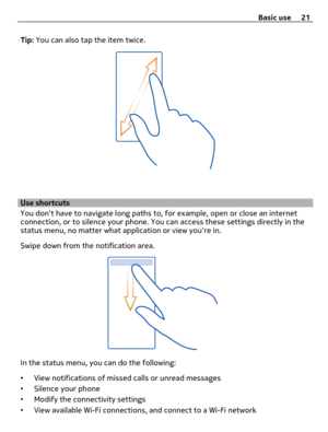 Page 21Tip: You can also tap the item twice.
Use shortcuts
You dont have to navigate long paths to, for example, open or close an internet
connection, or to silence your phone. You can access these settings directly in the
status menu, no matter what application or view youre in.
Swipe down from the notification area.
In the status menu, you can do the following:
•View notifications of missed calls or unread messages
•Silence your phone
•Modify the connectivity settings
•View available Wi-Fi connections, and...